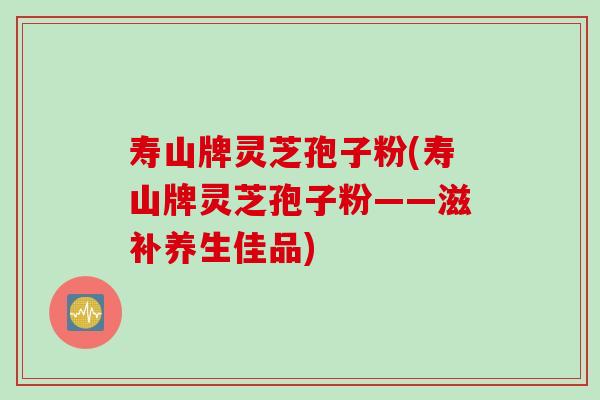 寿山牌灵芝孢子粉(寿山牌灵芝孢子粉——滋补养生佳品)