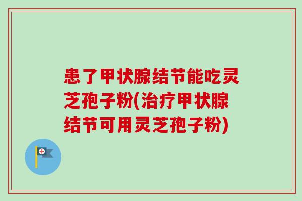 患了结节能吃灵芝孢子粉(结节可用灵芝孢子粉) 患了结节能吃灵芝孢子粉(结节可用灵芝孢子粉)