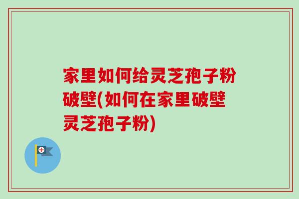 家里如何给灵芝孢子粉破壁(如何在家里破壁灵芝孢子粉)