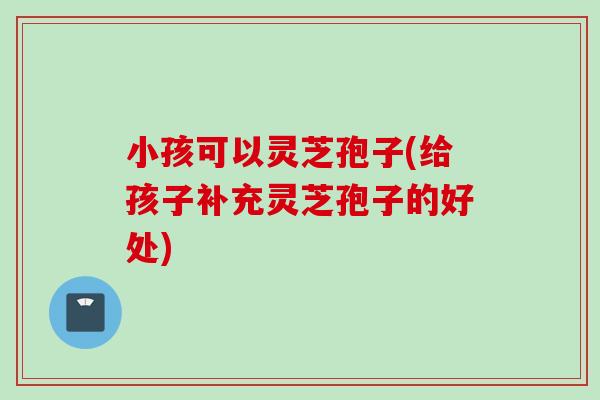 小孩可以灵芝孢子(给孩子补充灵芝孢子的好处)