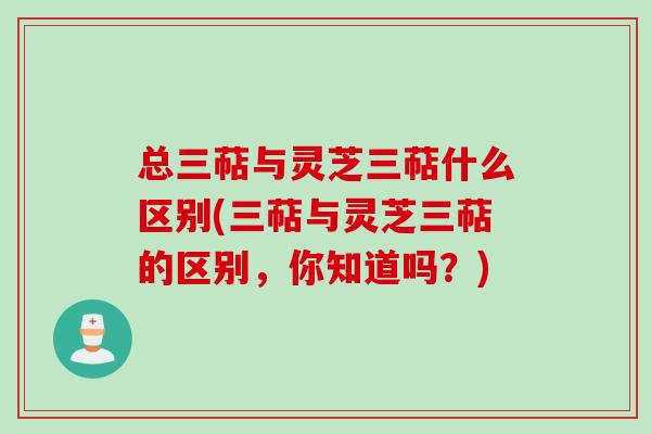 总三萜与灵芝三萜什么区别(三萜与灵芝三萜的区别,你知道吗?) 总三萜与灵芝三萜什么区别(三萜与灵芝三萜的区别,你知道吗?)