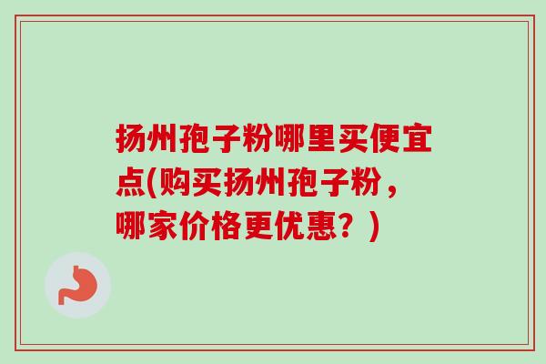 扬州孢子粉哪里买便宜点(购买扬州孢子粉，哪家价格更优惠？)