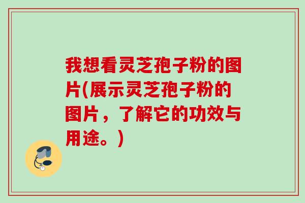 我想看灵芝孢子粉的图片(展示灵芝孢子粉的图片，了解它的功效与用途。)