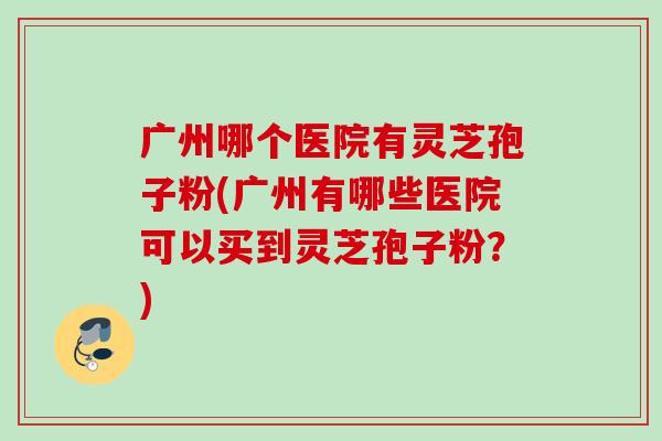 广州哪个医院有灵芝孢子粉(广州有哪些医院可以买到灵芝孢子粉？)