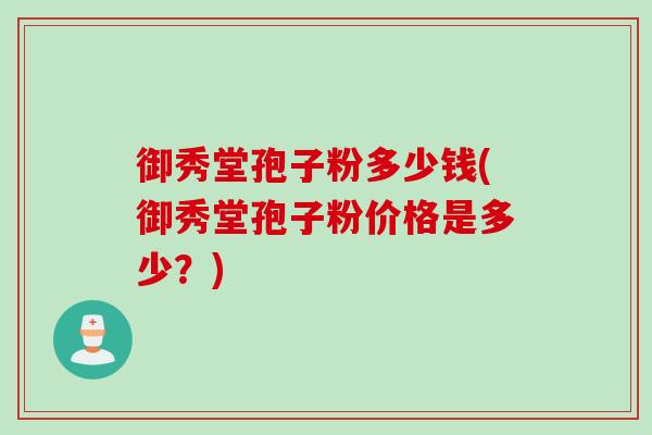 御秀堂孢子粉多少钱(御秀堂孢子粉价格是多少？)