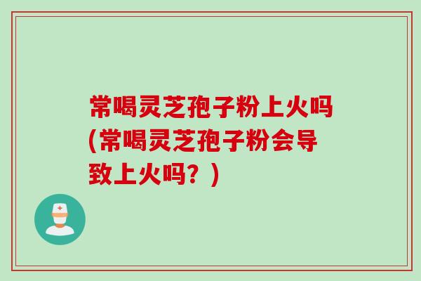 常喝灵芝孢子粉上火吗(常喝灵芝孢子粉会导致上火吗？)