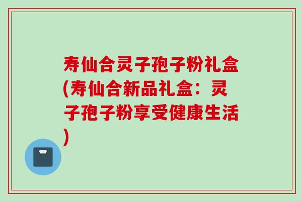 寿仙合灵子孢子粉礼盒(寿仙合新品礼盒：灵子孢子粉享受健康生活)