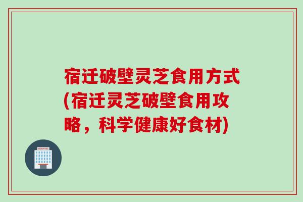 宿迁破壁灵芝食用方式(宿迁灵芝破壁食用攻略，科学健康好食材)