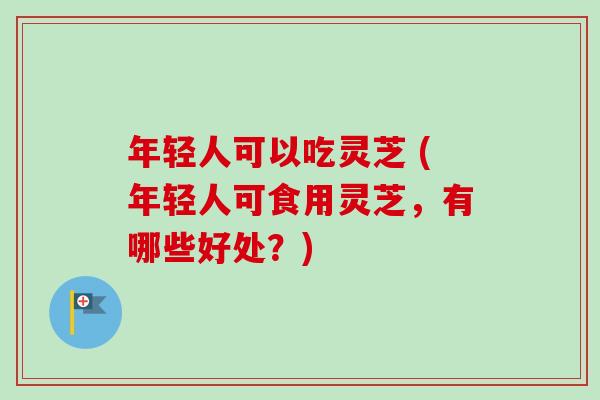 年轻人可以吃灵芝 (年轻人可食用灵芝，有哪些好处？)
