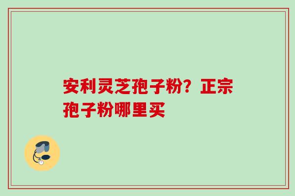 安利灵芝孢子粉？正宗孢子粉哪里买