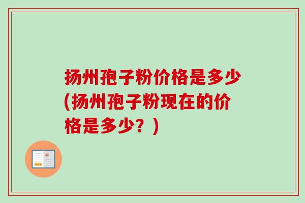 扬州孢子粉价格是多少(扬州孢子粉现在的价格是多少？)
