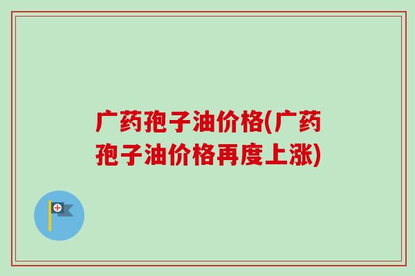广药孢子油价格(广药孢子油价格再度上涨)