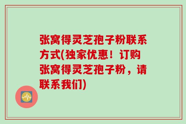 张窝得灵芝孢子粉联系方式(独家优惠！订购张窝得灵芝孢子粉，请联系我们)