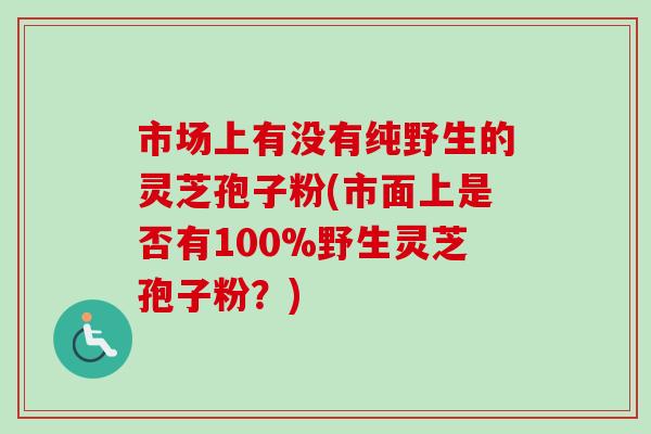 市场上有没有纯野生的灵芝孢子粉(市面上是否有100%野生灵芝孢子粉？)