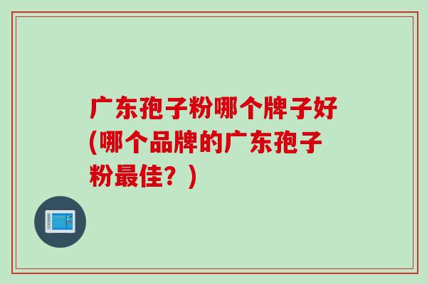 广东孢子粉哪个牌子好(哪个品牌的广东孢子粉最佳？)