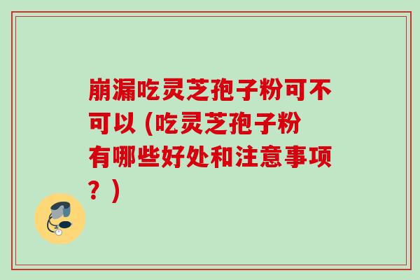 崩漏吃灵芝孢子粉可不可以 (吃灵芝孢子粉有哪些好处和注意事项？)