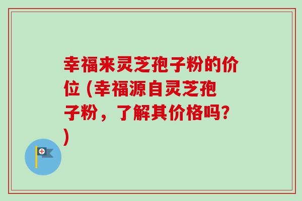 幸福来灵芝孢子粉的价位 (幸福源自灵芝孢子粉，了解其价格吗？)