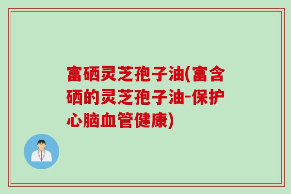 富硒灵芝孢子油(富含硒的灵芝孢子油-保护心脑血管健康)