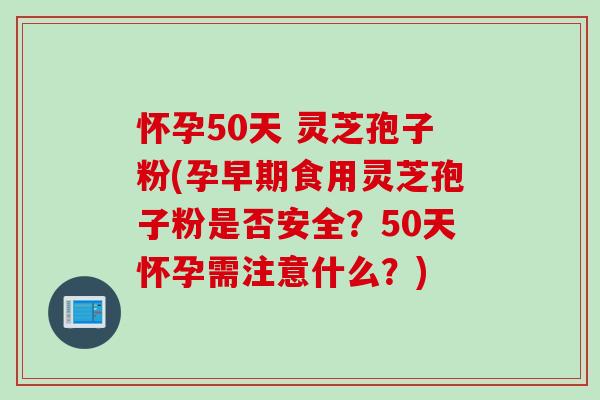 怀孕50天 灵芝孢子粉(孕早期食用灵芝孢子粉是否安全？50天怀孕需注意什么？)