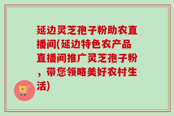 延边灵芝孢子粉助农直播间(延边特色农产品直播间推广灵芝孢子粉，带您领略美好农村生活)