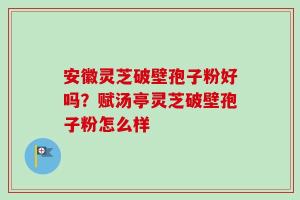 安徽灵芝破壁孢子粉好吗？赋汤亭灵芝破壁孢子粉怎么样