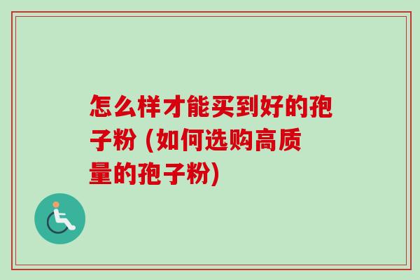 怎么样才能买到好的孢子粉 (如何选购高质量的孢子粉) 怎么样才能买到好的孢子粉 (如何选购高质量的孢子粉)
