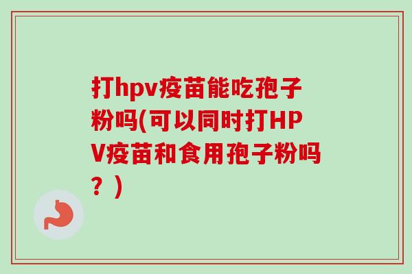 打hpv疫苗能吃孢子粉吗(可以同时打HPV疫苗和食用孢子粉吗？)