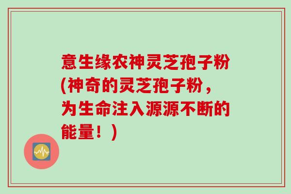 意生缘农神灵芝孢子粉(神奇的灵芝孢子粉，为生命注入源源不断的能量！)