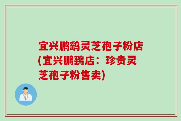 宜兴鹏鹞灵芝孢子粉店(宜兴鹏鹞店：珍贵灵芝孢子粉售卖)