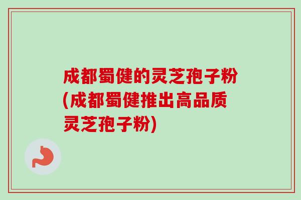 成都蜀健的灵芝孢子粉(成都蜀健推出高品质灵芝孢子粉)