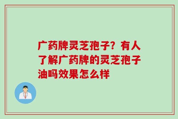 广药牌灵芝孢子？有人了解广药牌的灵芝孢子油吗效果怎么样