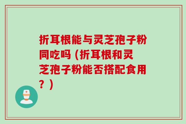 折耳根能与灵芝孢子粉同吃吗 (折耳根和灵芝孢子粉能否搭配食用？)
