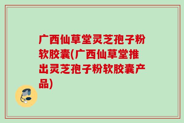 广西仙草堂灵芝孢子粉软胶囊(广西仙草堂推出灵芝孢子粉软胶囊产品)