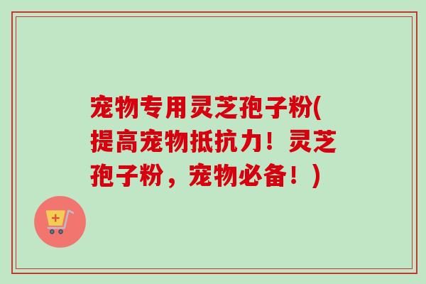 宠物专用灵芝孢子粉(提高宠物抵抗力！灵芝孢子粉，宠物必备！)