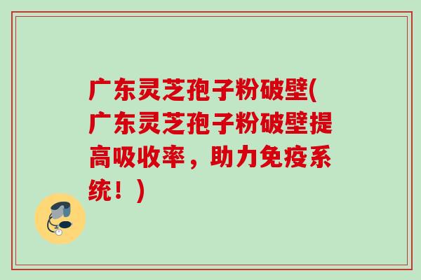 广东灵芝孢子粉破壁(广东灵芝孢子粉破壁提高吸收率,助力免疫系统!) 广东灵芝孢子粉破壁(广东灵芝孢子粉破壁提高吸收率,助力免疫系统!)