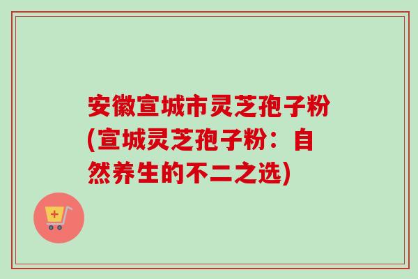 安徽宣城市灵芝孢子粉(宣城灵芝孢子粉：自然养生的不二之选)