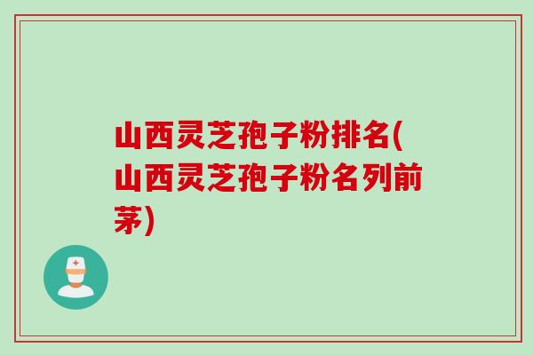 山西灵芝孢子粉排名(山西灵芝孢子粉名列前茅)