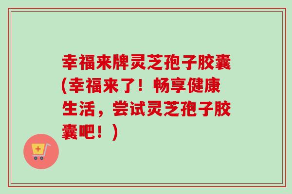 幸福来牌灵芝孢子胶囊(幸福来了！畅享健康生活，尝试灵芝孢子胶囊吧！)