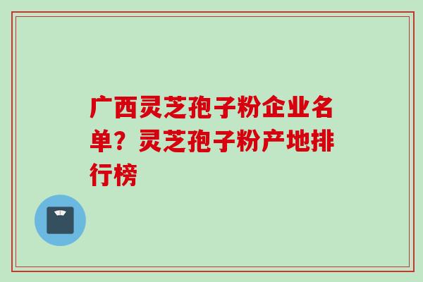 广西灵芝孢子粉企业名单？灵芝孢子粉产地排行榜
