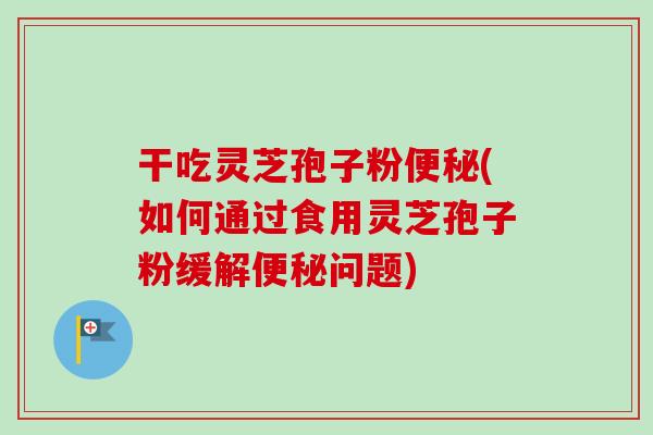 干吃灵芝孢子粉便秘(如何通过食用灵芝孢子粉缓解便秘问题)