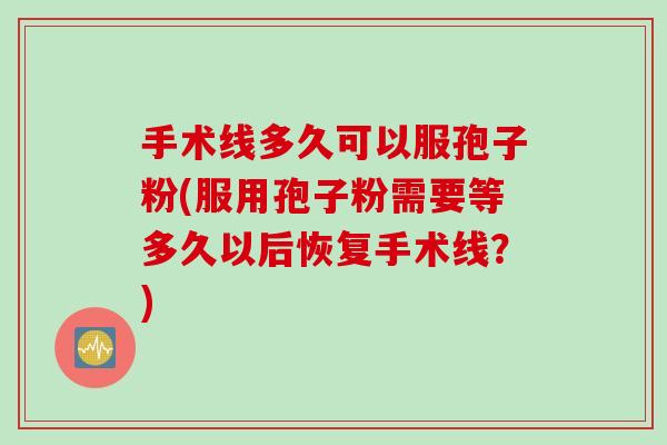 手术线多久可以服孢子粉(服用孢子粉需要等多久以后恢复手术线?) 手术线多久可以服孢子粉(服用孢子粉需要等多久以后恢复手术线?)