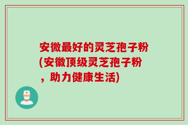 安微最好的灵芝孢子粉(安徽顶级灵芝孢子粉，助力健康生活)