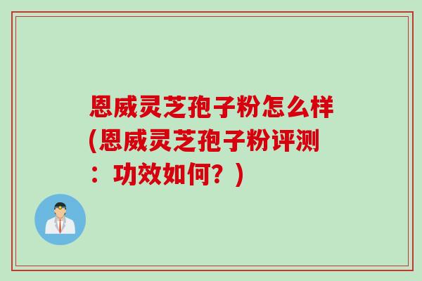 恩威灵芝孢子粉怎么样(恩威灵芝孢子粉评测：功效如何？)