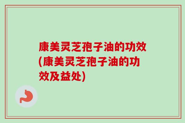 康美灵芝孢子油的功效(康美灵芝孢子油的功效及益处)