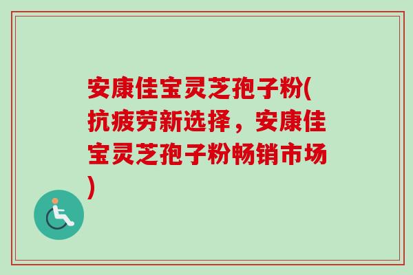 安康佳宝灵芝孢子粉(抗疲劳新选择，安康佳宝灵芝孢子粉畅销市场)