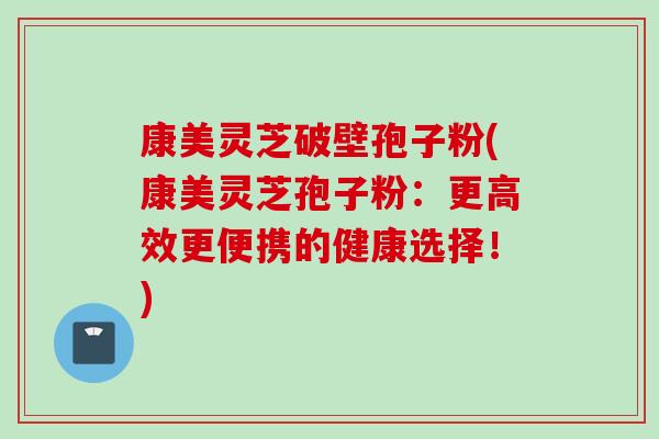 康美灵芝破壁孢子粉(康美灵芝孢子粉：更高效更便携的健康选择！)