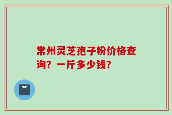 常州灵芝孢子粉价格查询？一斤多少钱？