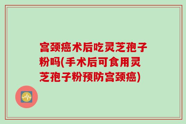 宫颈癌术后吃灵芝孢子粉吗(手术后可食用灵芝孢子粉预防宫颈癌)