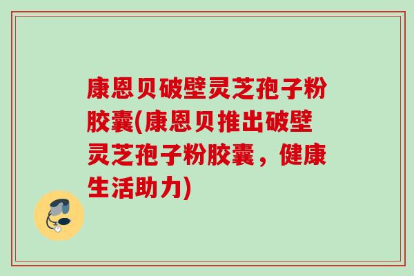 康恩贝破壁灵芝孢子粉胶囊(康恩贝推出破壁灵芝孢子粉胶囊，健康生活助力)
