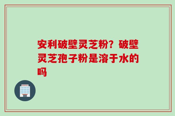 安利破壁灵芝粉？破壁灵芝孢子粉是溶于水的吗